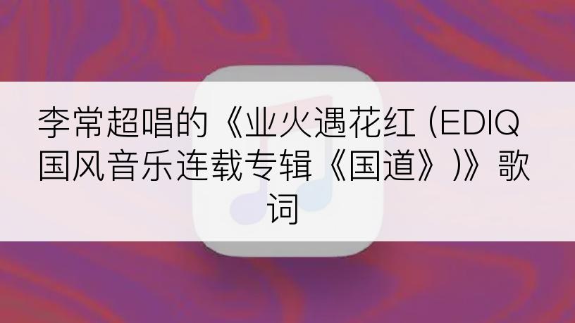 李常超唱的《业火遇花红 (EDIQ国风音乐连载专辑《国道》)》歌词