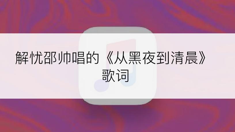 解忧邵帅唱的《从黑夜到清晨》歌词