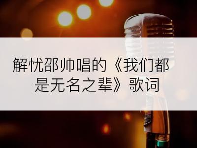 解忧邵帅唱的《我们都是无名之辈》歌词