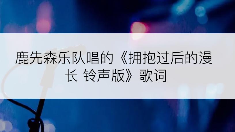 鹿先森乐队唱的《拥抱过后的漫长 铃声版》歌词