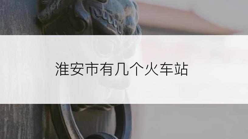 淮安市有几个火车站