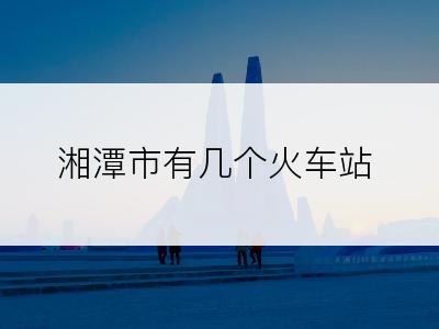 湘潭市有几个火车站