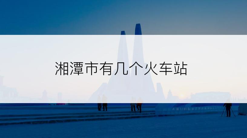 湘潭市有几个火车站
