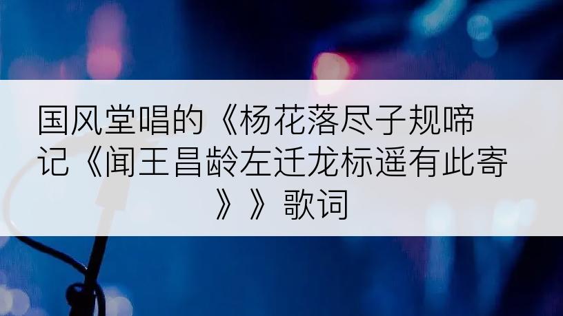 国风堂唱的《杨花落尽子规啼 记《闻王昌龄左迁龙标遥有此寄 》》歌词