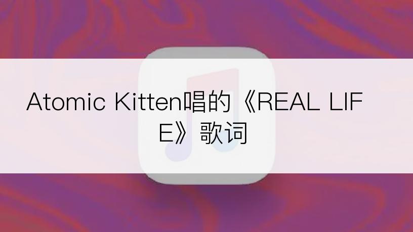 Atomic Kitten唱的《REAL LIFE》歌词