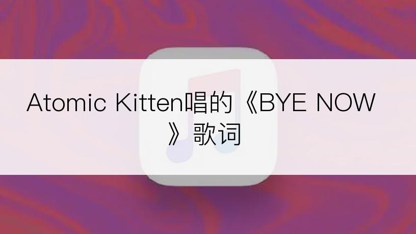 Atomic Kitten唱的《BYE NOW》歌词