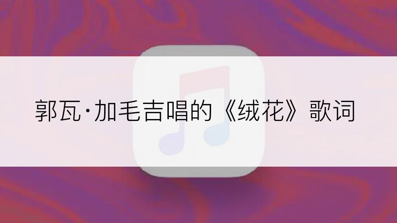 郭瓦·加毛吉唱的《绒花》歌词