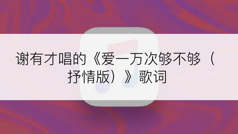 谢有才唱的《爱一万次够不够（抒情版）》歌词