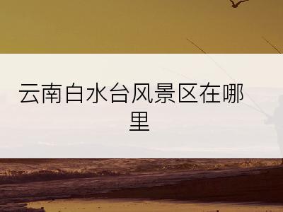 云南白水台风景区在哪里