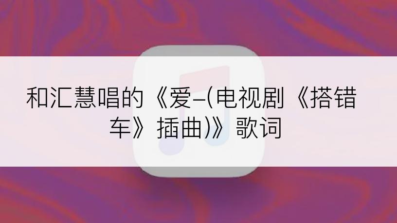 和汇慧唱的《爱-(电视剧《搭错车》插曲)》歌词