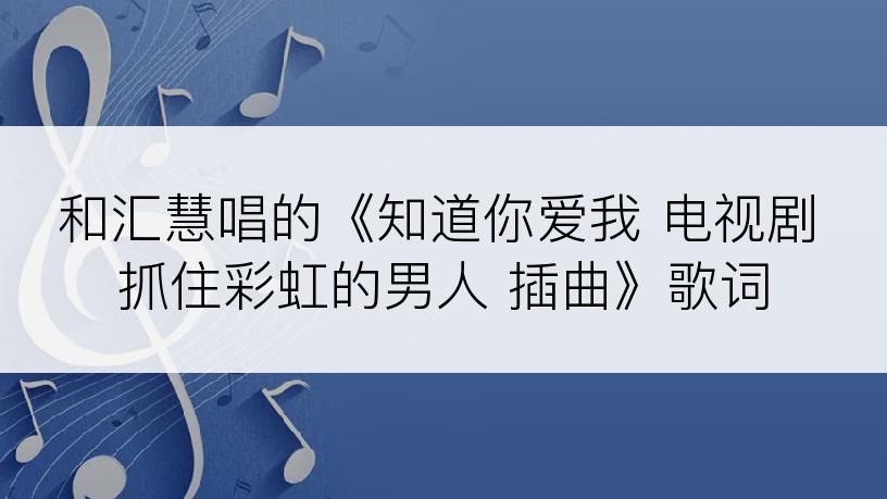 和汇慧唱的《知道你爱我 电视剧 抓住彩虹的男人 插曲》歌词