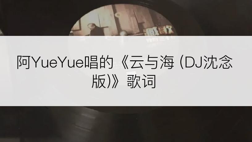 阿YueYue唱的《云与海 (DJ沈念版)》歌词