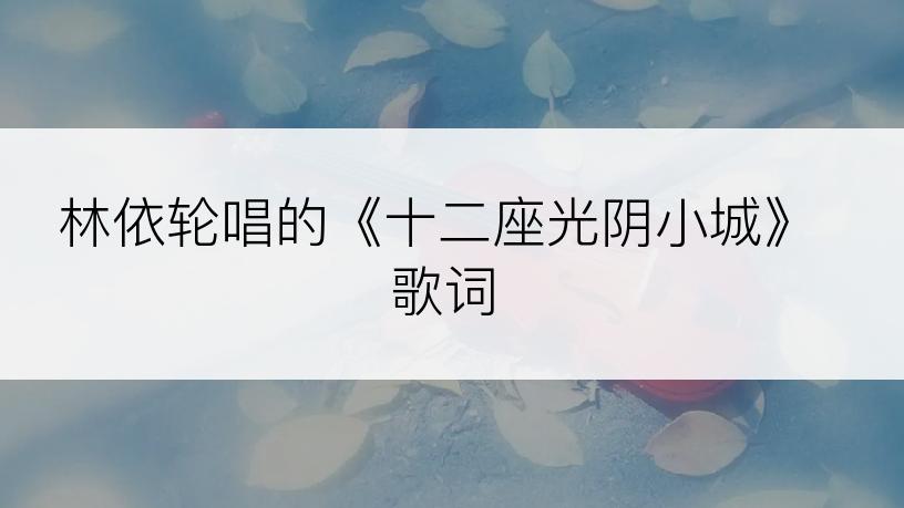 林依轮唱的《十二座光阴小城》歌词