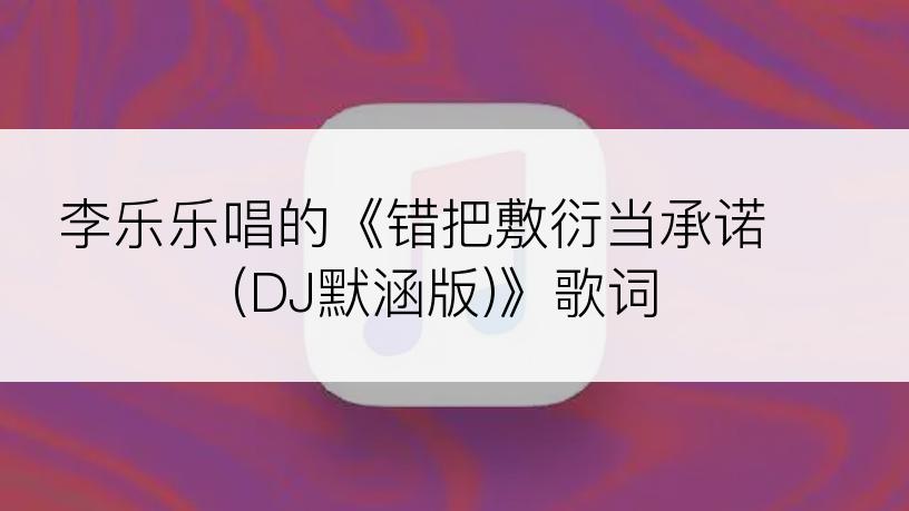 李乐乐唱的《错把敷衍当承诺 (DJ默涵版)》歌词