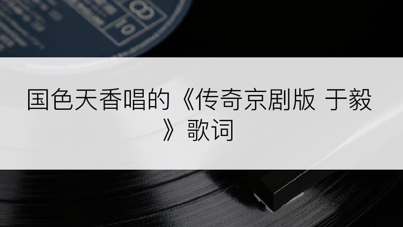 国色天香唱的《传奇京剧版 于毅》歌词