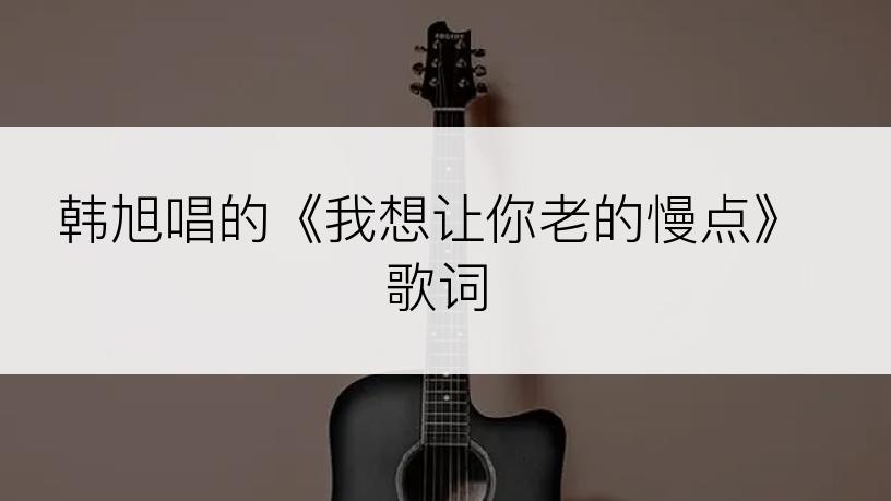 韩旭唱的《我想让你老的慢点》歌词