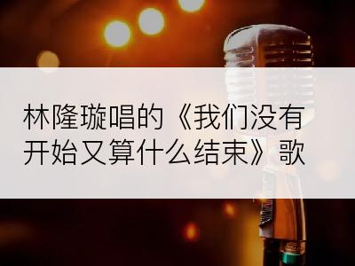 林隆璇唱的《我们没有开始又算什么结束》歌词