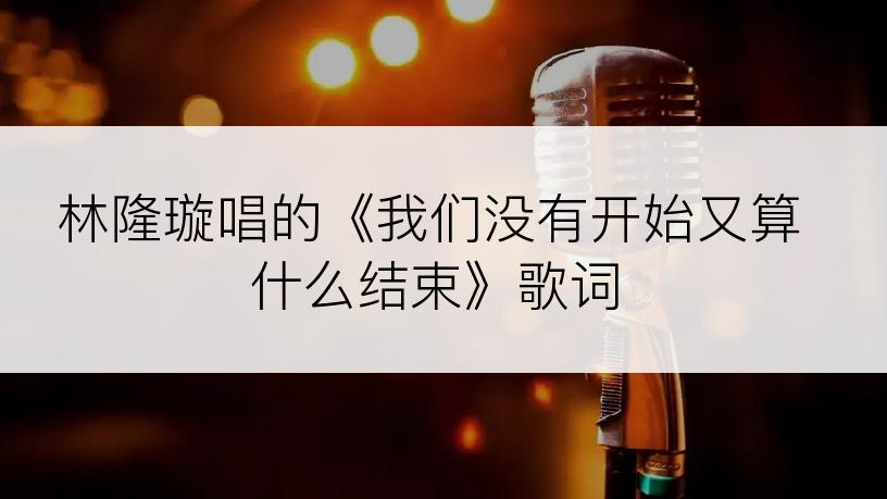 林隆璇唱的《我们没有开始又算什么结束》歌词