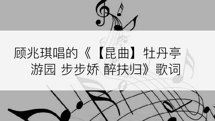 顾兆琪唱的《【昆曲】牡丹亭 游园 步步娇 醉扶归》歌词