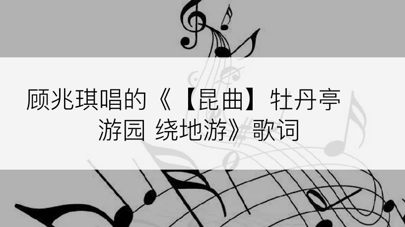 顾兆琪唱的《【昆曲】牡丹亭 游园 绕地游》歌词