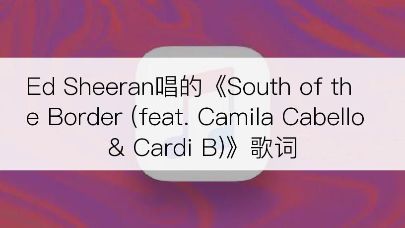 Ed Sheeran唱的《South of the Border (feat. Camila Cabello & Cardi B)》歌词