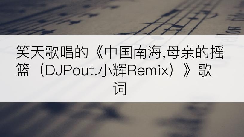 笑天歌唱的《中国南海,母亲的摇篮（DJPout.小辉Remix）》歌词