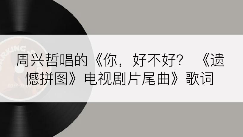 周兴哲唱的《你，好不好？ 《遗憾拼图》电视剧片尾曲》歌词