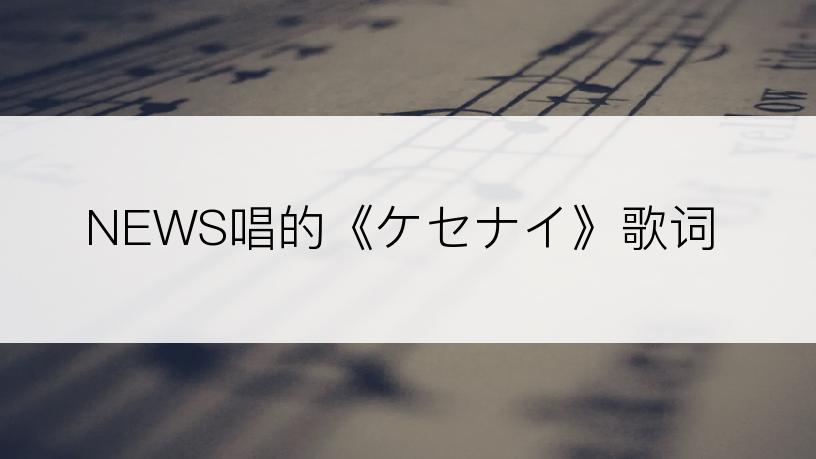 NEWS唱的《ケセナイ》歌词