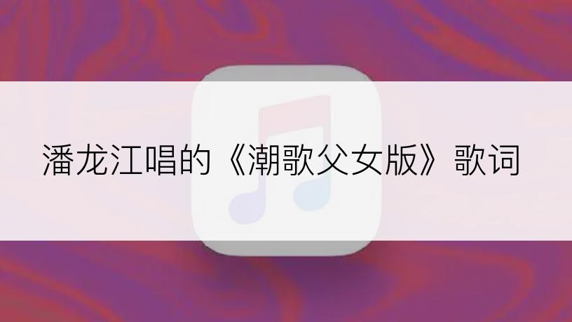 潘龙江唱的《潮歌父女版》歌词