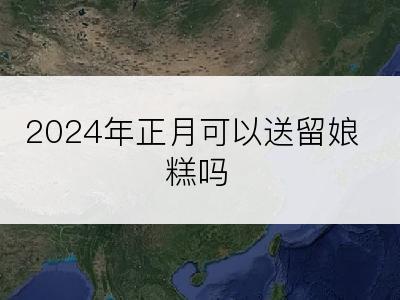 2024年正月可以送留娘糕吗