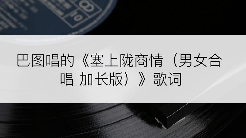 巴图唱的《塞上陇商情（男女合唱 加长版）》歌词