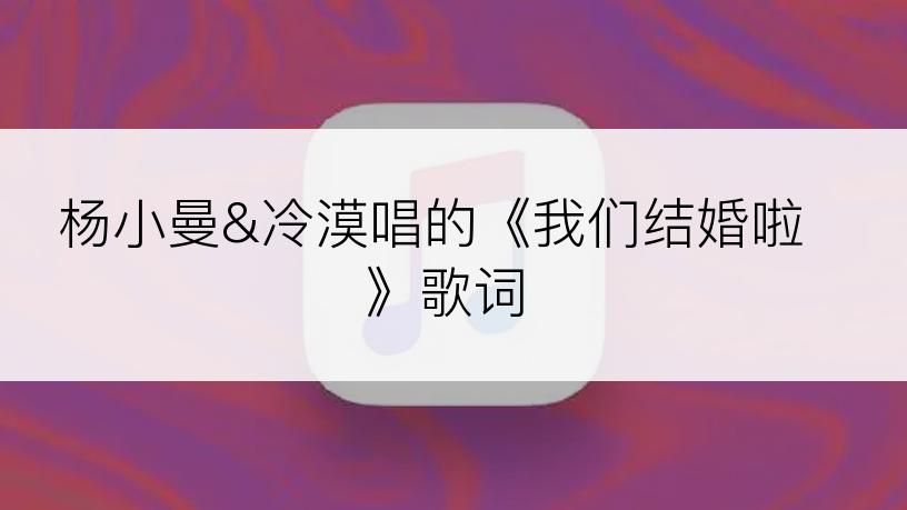 杨小曼&冷漠唱的《我们结婚啦》歌词