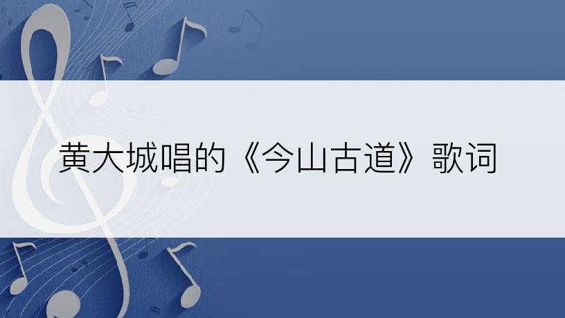 黄大城唱的《今山古道》歌词