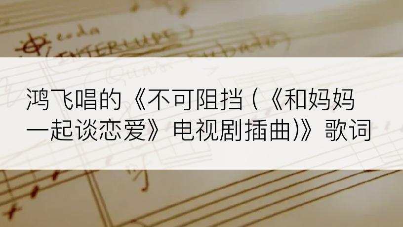 鸿飞唱的《不可阻挡 (《和妈妈一起谈恋爱》电视剧插曲)》歌词