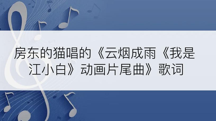 房东的猫唱的《云烟成雨《我是江小白》动画片尾曲》歌词