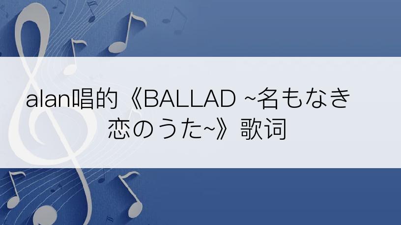 alan唱的《BALLAD ~名もなき恋のうた~》歌词