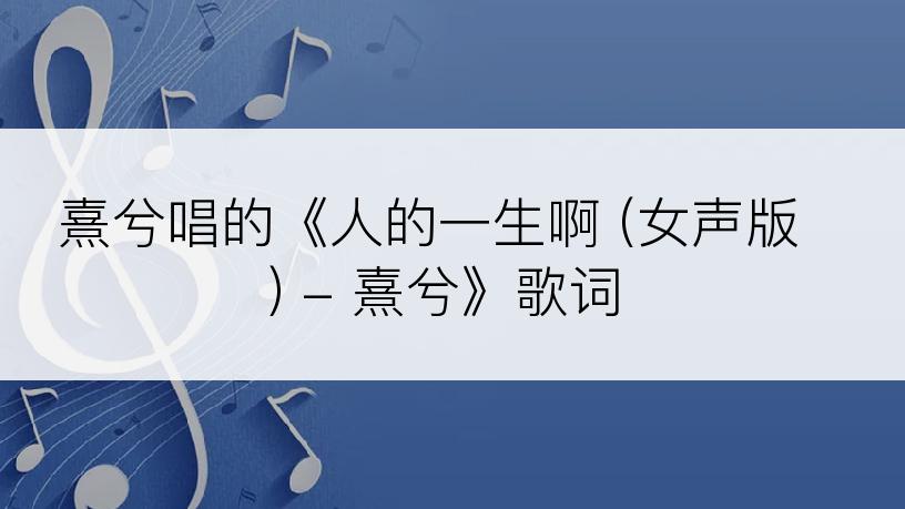 熹兮唱的《人的一生啊 (女声版) - 熹兮》歌词