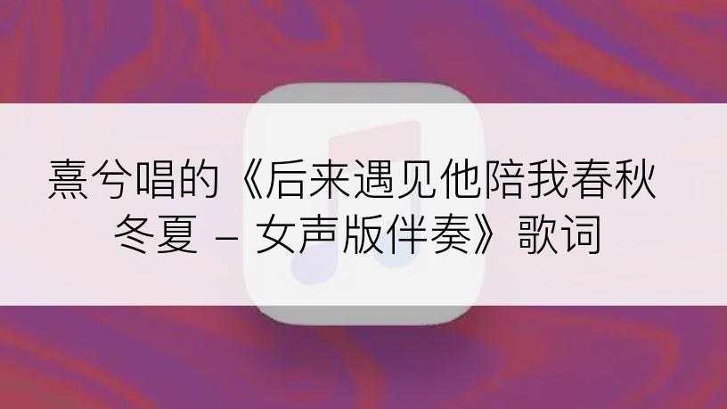 熹兮唱的《后来遇见他陪我春秋冬夏 - 女声版伴奏》歌词
