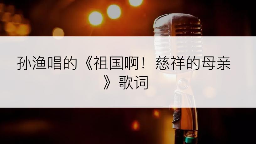 孙渔唱的《祖国啊！慈祥的母亲》歌词