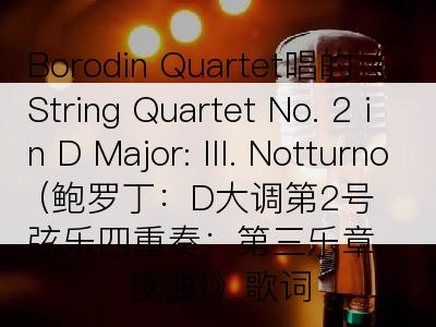 Borodin Quartet唱的《String Quartet No. 2 in D Major: III. Notturno (鲍罗丁：D大调第2号弦乐四重奏：第三乐章 夜曲)》歌词