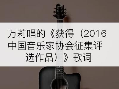 万莉唱的《获得（2016中国音乐家协会征集评选作品）》歌词