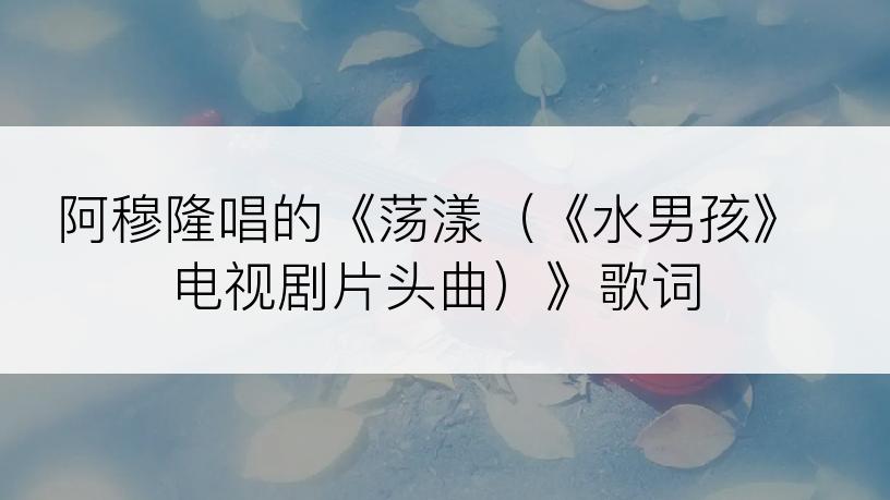 阿穆隆唱的《荡漾（《水男孩》电视剧片头曲）》歌词