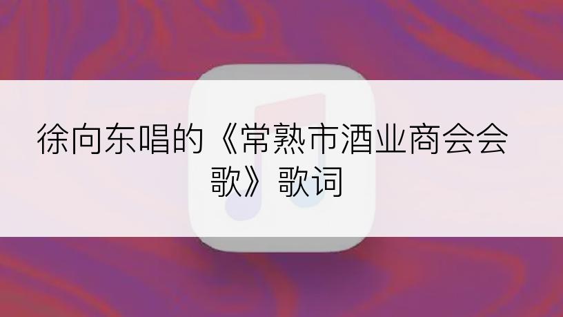 徐向东唱的《常熟市酒业商会会歌》歌词
