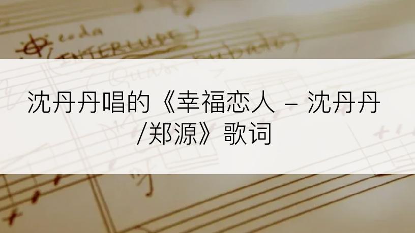 沈丹丹唱的《幸福恋人 - 沈丹丹/郑源》歌词
