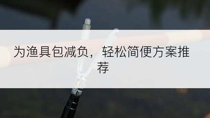 为渔具包减负，轻松简便方案推荐
