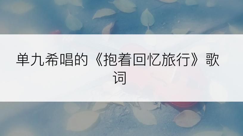 单九希唱的《抱着回忆旅行》歌词