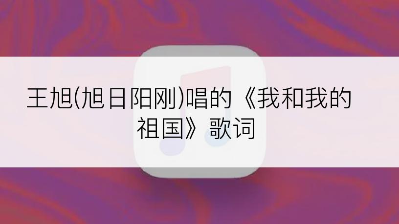 王旭(旭日阳刚)唱的《我和我的祖国》歌词