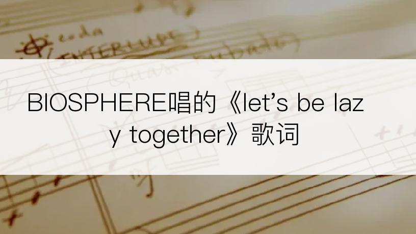 BIOSPHERE唱的《let's be lazy together》歌词