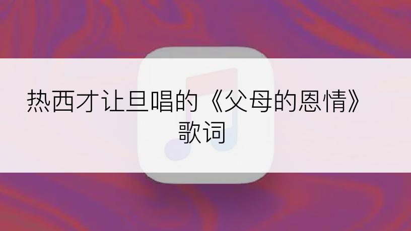 热西才让旦唱的《父母的恩情》歌词