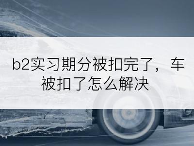 b2实习期分被扣完了，车被扣了怎么解决